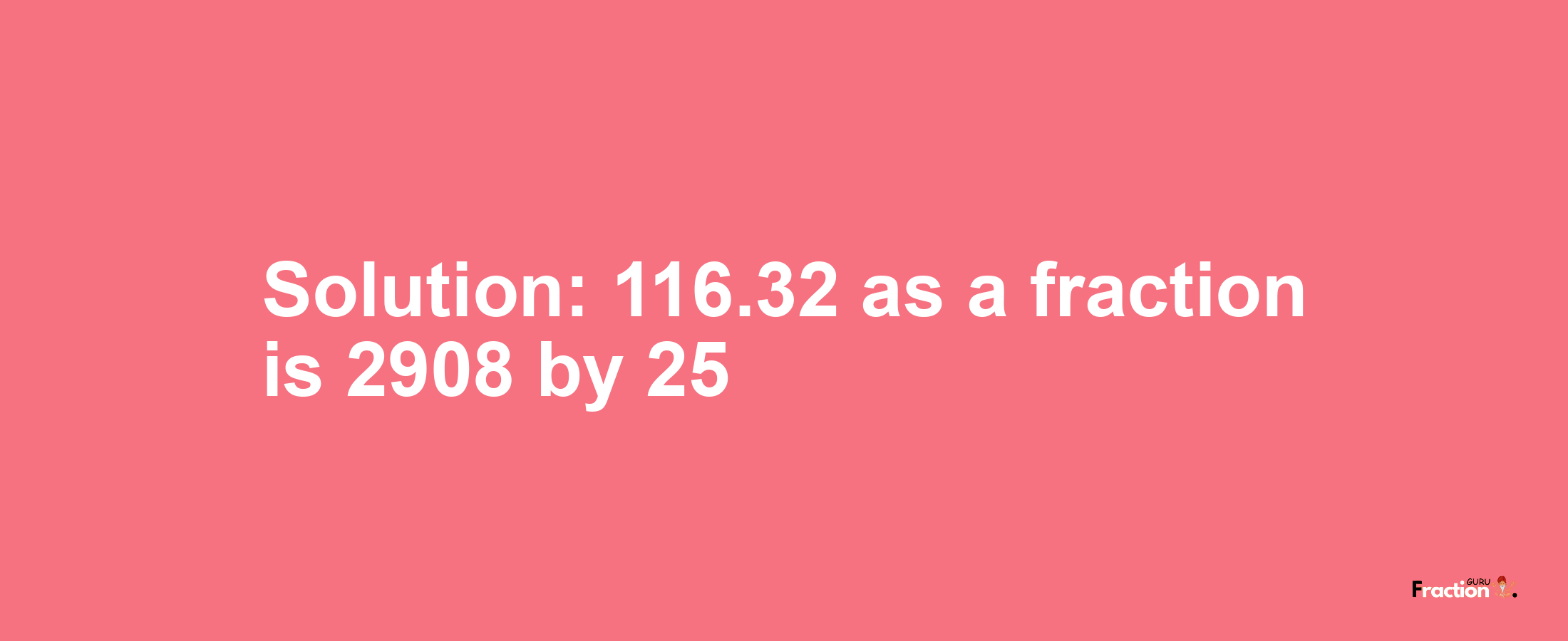 Solution:116.32 as a fraction is 2908/25